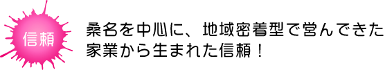 桑名を中心に、地域密着型で営んできた家業から生まれた信頼!