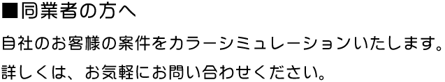 ■同業者の方へ 自社のお客様の案件をカラーシミュレーションいたします。 詳しくは、お気軽にお問い合わせください。
