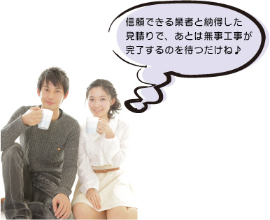信頼できる業者と納得した 見積りで、あとは無事工事が 完了するのを待つだけね♪